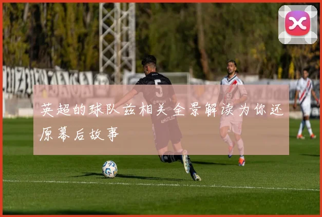 英超的球队兹相关全景解读为你还原幕后故事