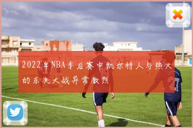 2022年NBA季后赛中凯尔特人与热火的东决大战异常激烈