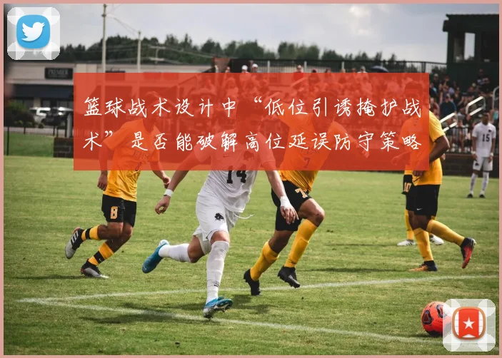 篮球战术设计中“低位引诱掩护战术”是否能破解高位延误防守策略