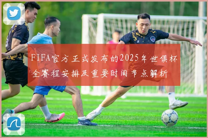 FIFA官方正式发布的2025年世俱杯全赛程安排及重要时间节点解析