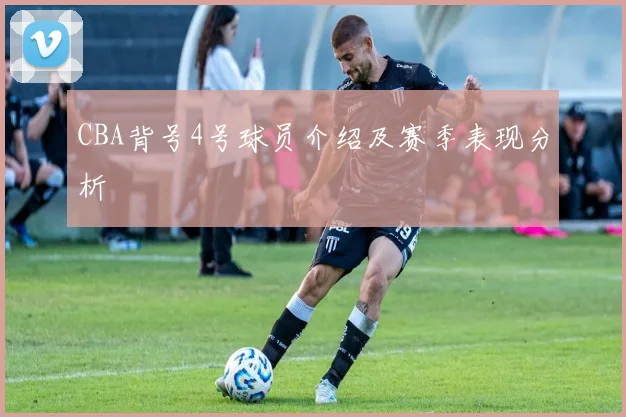 CBA背号4号球员介绍及赛季表现分析