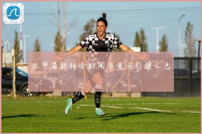 法甲最新转会新闻与重点引援汇总