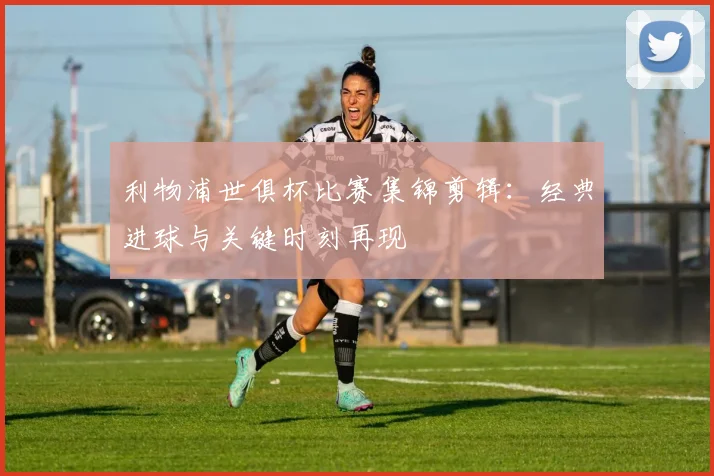 利物浦世俱杯比赛集锦剪辑：经典进球与关键时刻再现