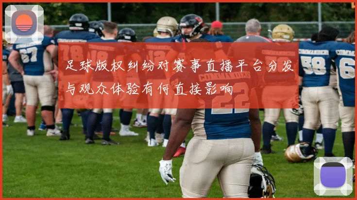 足球版权纠纷对赛事直播平台分发与观众体验有何直接影响