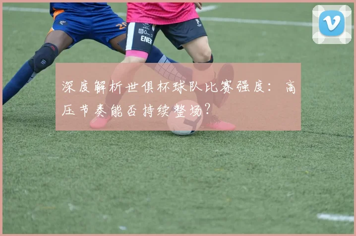 深度解析世俱杯球队比赛强度:高压节奏能否持续整场?