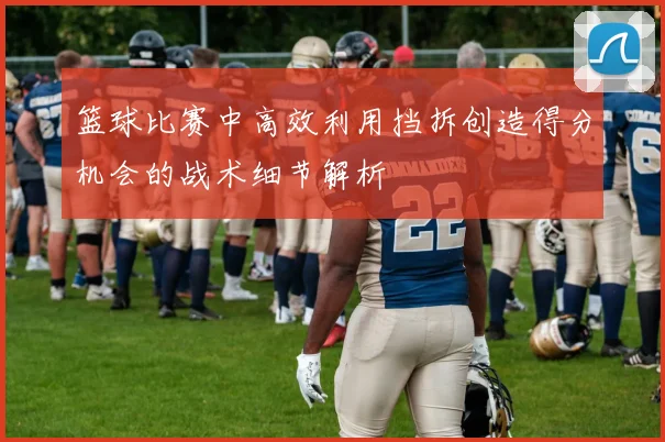 篮球比赛中高效利用挡拆创造得分机会的战术细节解析