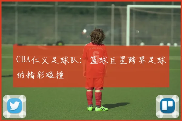 CBA仁义足球队：篮球巨星跨界足球的精彩碰撞